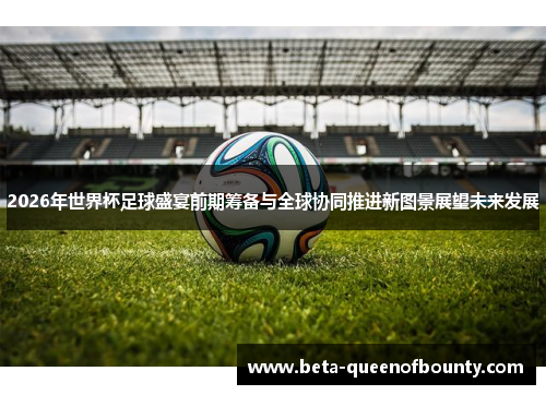 2026年世界杯足球盛宴前期筹备与全球协同推进新图景展望未来发展