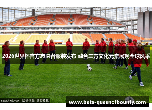 2026世界杯官方志愿者服装发布 融合三方文化元素展现全球风采 2026世界杯官方志愿者服装发布 融合三方文化元素展现全球风采
