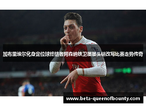 加布里埃尔化身定位球终结者阿森纳铁卫屡屡头槌改写比赛走势传奇 加布里埃尔化身定位球终结者阿森纳铁卫屡屡头槌改写比赛走势传奇