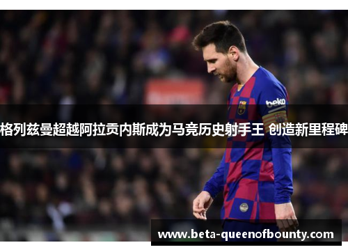 格列兹曼超越阿拉贡内斯成为马竞历史射手王 创造新里程碑