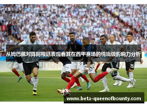 从姆巴佩对阵阿根廷表现看其在西甲赛场的统治级影响力分析